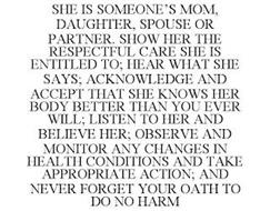 SHE IS SOMEONE'S MOM, DAUGHTER, SPOUSE OR PARTNER. SHOW HER THE RESPECTFUL CARE SHE IS ENTITLED TO; HEAR WHAT SHE SAYS; ACKNOWLEDGE AND ACCEPT THAT SHE KNOWS HER BODY BETTER THAN YOU EVER WILL; LISTEN TO HER AND BELIEVE HER; OBSERVE AND MONITOR ANY CHANGES IN HEALTH CONDITIONS AND TAKE APPROPRIATE ACTION; AND NEVER FORGET YOUR OATH TO DO NO HARM