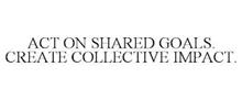 ACT ON SHARED GOALS. CREATE COLLECTIVE IMPACT.