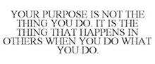 YOUR PURPOSE IS NOT THE THING YOU DO. IT IS THE THING THAT HAPPENS IN OTHERS WHEN YOU DO WHAT YOU DO.