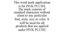 THIS WORD MARK APPLICATION IS FOR PINK PLUSH. THE MARK CONSISTS OF STANDARD CHARACTERS WITHOUT CLAIM TO ANY PARTICULAR FONT, STYLE, SIZE OR COLOR. IT WILL BE USED FOR ALL PRODUCTS THAT ARE APPLIED UNDER PINK PLUSH.