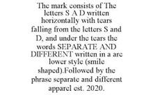 THE MARK CONSISTS OF THE LETTERS S A D WRITTEN HORIZONTALLY WITH TEARS FALLING FROM THE LETTERS S AND D, AND UNDER THE TEARS THE WORDS SEPARATE AND DIFFERENT WRITTEN IN A ARC LOWER STYLE (SMILE SHAPED).FOLLOWED BY THE PHRASE SEPARATE AND DIFFERENT APPAREL EST. 2020.