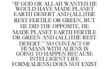 "IF GOD OR ALLAH WANTED HE WOULD HAVE MADE PLANET EARTH DESERT AND (ALL)THE REST FERTILE OR GREEN, BUT HE DID THE OPPOSITE, HE MADE PLANET EARTH FERTILE OR GREEN AND (ALL)THE REST DESERT." NO CONTACT OF HUMANS WITH ALIENS IS GOING TO HAPPEN BECAUSE INTELLIGENT LIFE FORM(ALIENS) DOES NOT EXIST