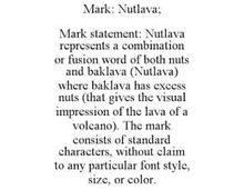 MARK: NUTLAVA; MARK STATEMENT: NUTLAVA REPRESENTS A COMBINATION OR FUSION WORD OF BOTH NUTS AND BAKLAVA (NUTLAVA) WHERE BAKLAVA HAS EXCESS NUTS (THAT GIVES THE VISUAL IMPRESSION OF THE LAVA OF A VOLCANO). THE MARK CONSISTS OF STANDARD CHARACTERS, WITHOUT CLAIM TO ANY PARTICULAR FONT STYLE, SIZE, OR COLOR.