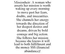 MISSIONHEIR: A WOMAN WHO ASSERTS HER MISSION IS WORTH WAKING UP EVERY MORNING TO MOVE PAST HER FEARS, DOUBTS, AND INSECURITIES. SHE CHANNELS HER ENERGY TOWARDS THE DIRECTION OF HER DEEPEST DESIRES AND DREAMS, DRIVEN BY BOLD COURAGE AND BIG ACTION. SHE FOLLOWS HER MISSION BECAUSE SHE KNOWS IT WILL LEAD TO BOTH FULFILLMENT AND THE MONEY $$$ (FINANCIAL ABUNDANCE)!