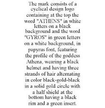 THE MARK CONSISTS OF A CYCLICAL DESIGN LOGO CONTAINING AT THE TOP THE WORD "ATHENS" IN WHITE LETTERS ON A BLACK BACKGROUND AND THE WORD "GYROS" IN GREEN LETTERS ON A WHITE BACKGROUND, IN PAPYRUS FONT, FEATURING THE PROFILE OF THE GODDESS ATHENA, WEARING A BLACK HELMET AND HAVING THREE STRANDS OF HAIR ALTERNATING IN COLOR BLACK-GOLD-BLACK IN A SOLID GOLD CIRCLE WITH A HALF SHIELD AT THE BOTTOM HAVI